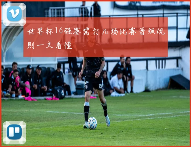 世界杯16强赛需打几场比赛晋级规则一文看懂