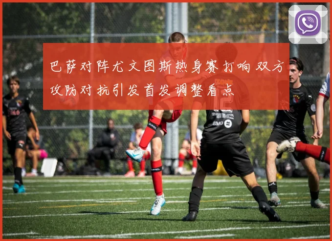 巴萨对阵尤文图斯热身赛打响 双方攻防对抗引发首发调整看点