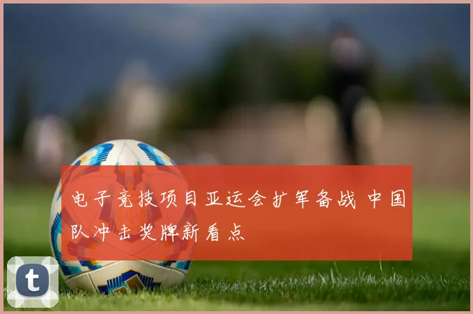 电子竞技项目亚运会扩军备战 中国队冲击奖牌新看点