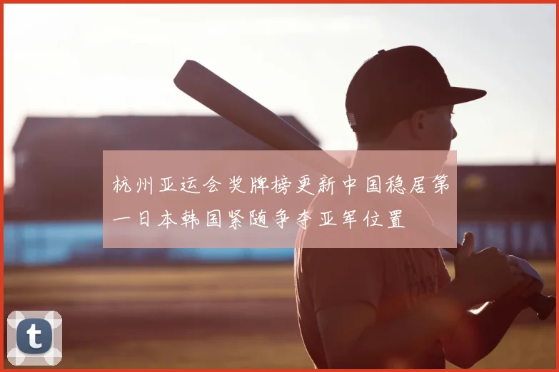 杭州亚运会奖牌榜更新中国稳居第一日本韩国紧随争夺亚军位置