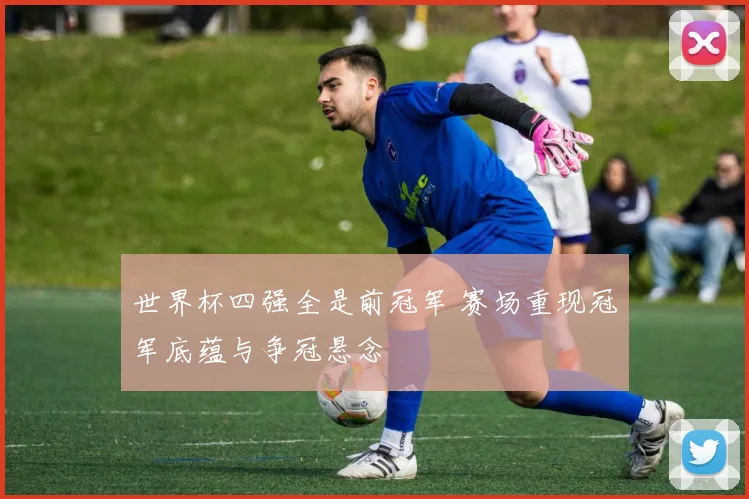 世界杯四强全是前冠军 赛场重现冠军底蕴与争冠悬念