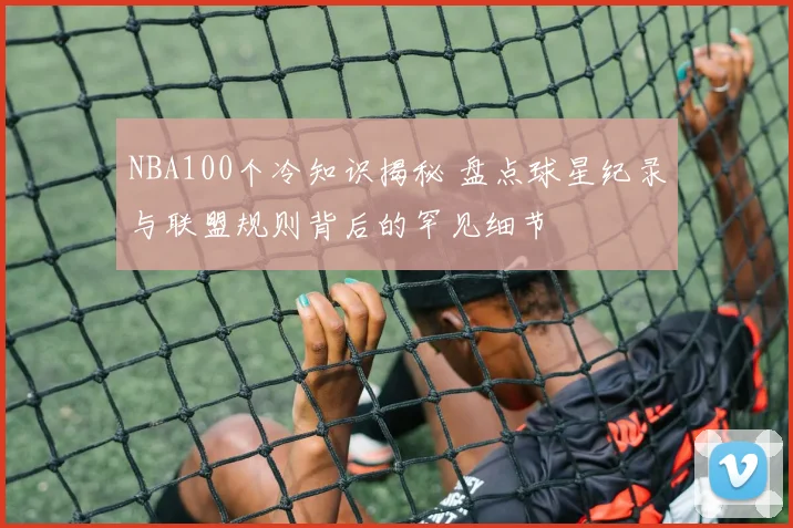 NBA100个冷知识揭秘 盘点球星纪录与联盟规则背后的罕见细节
