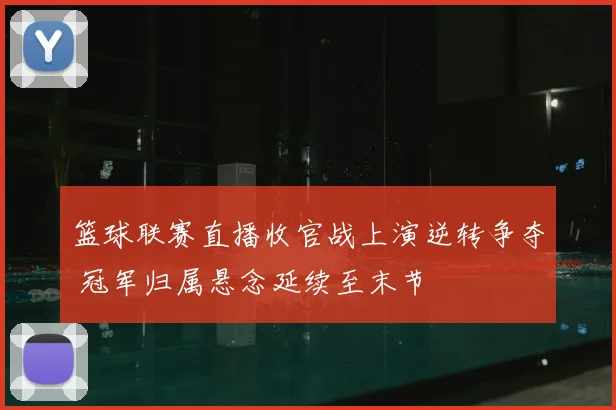 篮球联赛直播收官战上演逆转争夺 冠军归属悬念延续至末节