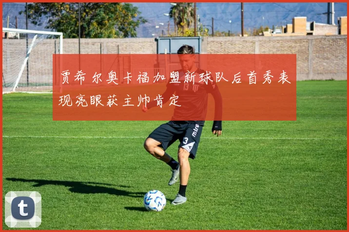 贾希尔奥卡福加盟新球队后首秀表现亮眼获主帅肯定