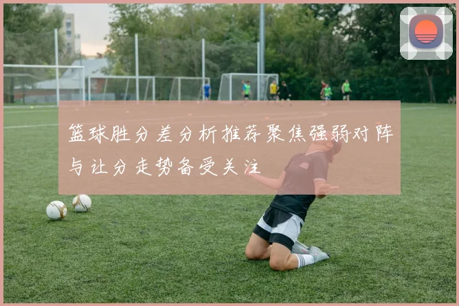 篮球胜分差分析推荐聚焦强弱对阵与让分走势备受关注