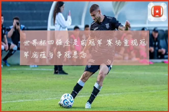 世界杯四强全是前冠军 赛场重现冠军底蕴与争冠悬念