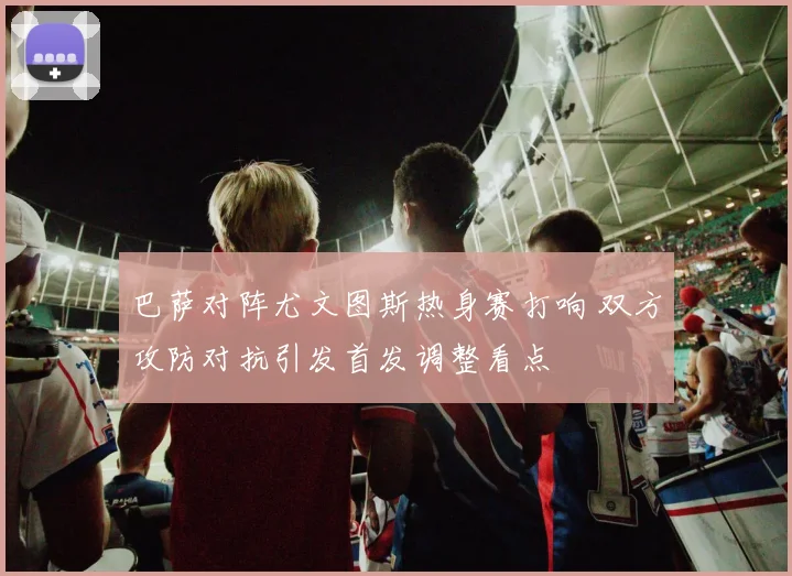 巴萨对阵尤文图斯热身赛打响 双方攻防对抗引发首发调整看点