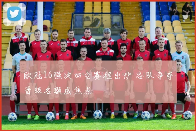 欧冠16强次回合赛程出炉 各队争夺晋级名额成焦点