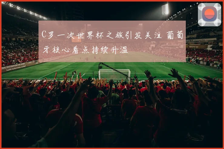 C罗一次世界杯之旅引发关注 葡萄牙核心看点持续升温